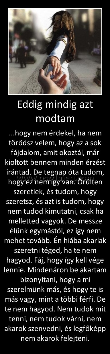 Eddig mindig azt modtam Eddig mindig azt modtam
...hogy nem érdekel, ha nem törődsz velem, hogy az a sok fájdalom, amit okoztál, már kioltott bennem minden érzést irántad. De tegnap óta tudom, hogy ez nem így van. Őrülten szeretlek, és tudom, hogy szeretsz, és azt is tudom, hogy nem tudod kimutatni, csak ha melletted vagyok. De messze élünk egymástól, ez így nem mehet tovább. Én hiába akarlak szeretni téged, ha te nem hagyod. Fáj, hogy így kell vége lennie. Mindenáron be akartam bizonyítani, hogy a mi szerelmünk más, és hogy te is más vagy, mint a többi férfi. De te nem hagyod. Nem tudok mit tenni, nem tudok várni, nem akarok szenvedni, és legfőképp nem akarok felejteni.