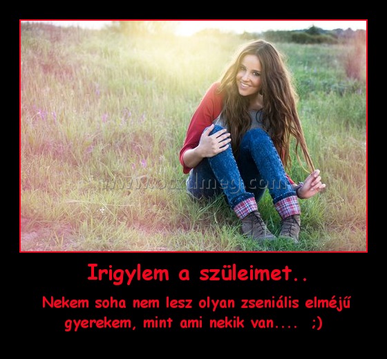  Irigylem a szüleimet..
 
 Nekem soha nem lesz olyan zseniális elméjű gyerekem, mint ami nekik van....  ;)