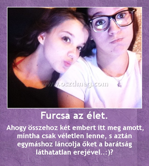 Furcsa az élet.
 
 Ahogy összehoz két embert itt meg amott, mintha csak véletlen lenne, s aztán egymáshoz láncolja őket a barátság láthatatlan erejével..:)♥