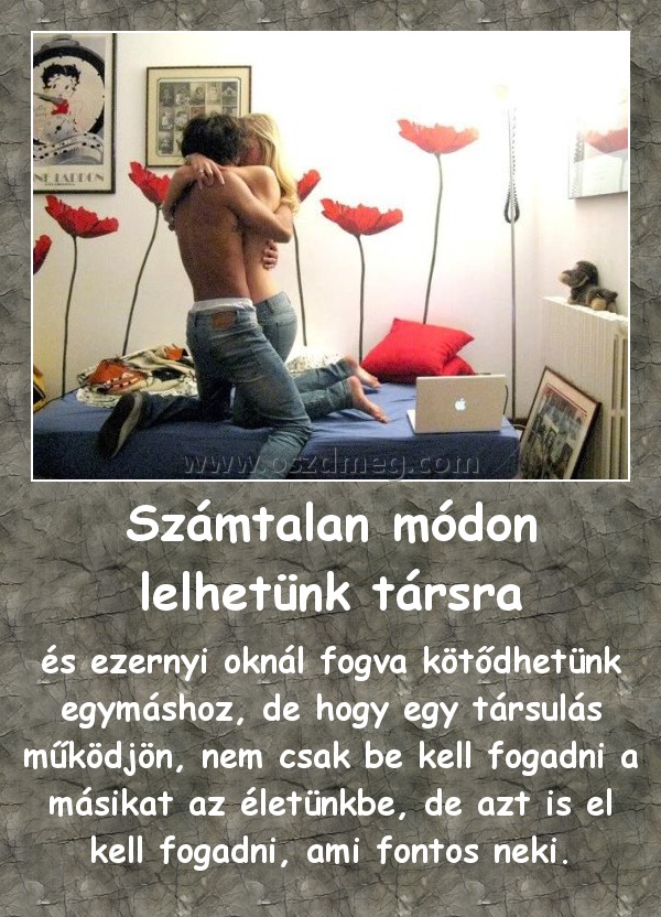 Számtalan módon lelhetünk társra
 
és ezernyi oknál fogva kötődhetünk egymáshoz, de hogy egy társulás működjön, nem csak be kell fogadni a másikat az életünkbe, de azt is el kell fogadni, ami fontos neki.