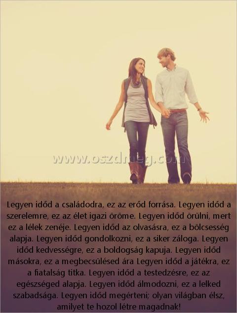 Legyen időd a családodra
 
Legyen időd a családodra, ez az erőd forrása. Legyen időd a szerelemre, ez az élet igazi öröme. Legyen időd örülni, mert ez a lélek zenéje. Legyen időd az olvasásra, ez a bölcsesség alapja. Legyen időd gondolkozni, ez a siker záloga. Legyen időd kedvességre, ez a boldogság kapuja. Legyen időd másokra, ez a megbecsülésed ára Legyen időd a játékra, ez a fiatalság titka. Legyen időd a testedzésre, ez az egészséged alapja. Legyen időd álmodozni, ez a lelked szabadsága. Legyen időd megérteni; olyan világban élsz, amilyet te hozol létre magadnak!