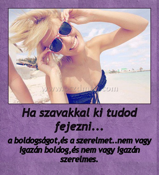 Ha szavakkal ki tudod fejezni... Ha szavakkal ki tudod fejezni...
a boldogságot,és a szerelmet..nem vagy igazán boldog,és nem vagy igazán szerelmes.