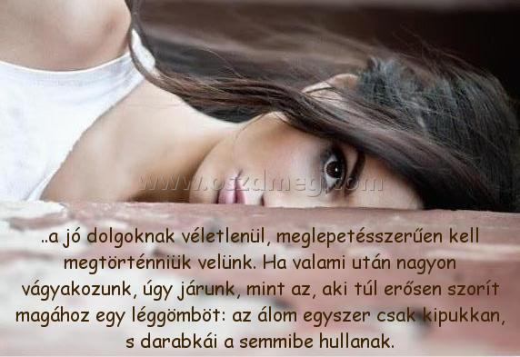 ..a jó dolgoknak véletlenül,
 
..a jó dolgoknak véletlenül, meglepetésszerűen kell megtörténniük velünk. Ha valami után nagyon vágyakozunk, úgy járunk, mint az, aki túl erősen szorít magához egy léggömböt: az álom egyszer csak kipukkan, s darabkái a semmibe hullanak.