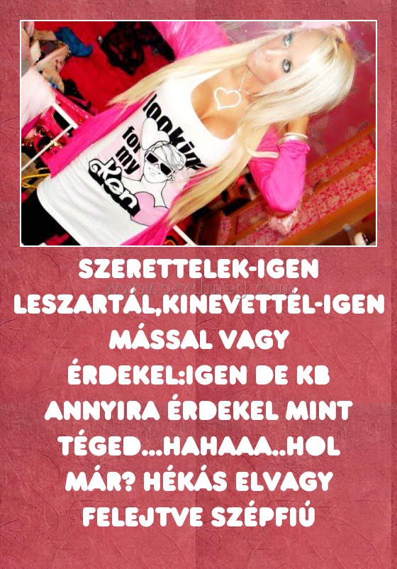 Szerettelek-Igen Leszartál,kinevettél-Igen Mással vagy érdekel:igen De kb annyira érdekel mint téged...hahaaa..hol már? hékás elvagy felejtve szépfiú Szerettelek-Igen Leszartál,kinevettél-Igen Mással vagy érdekel:igen De kb annyira érdekel mint téged...hahaaa..hol már? hékás elvagy felejtve szépfiú