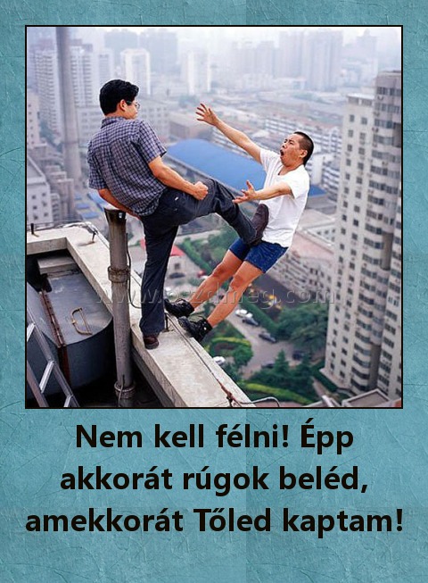 Nem kell félni! Épp akkorát rúgok beléd, amekkorát Tőled kaptam!
 

