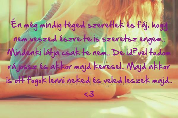 Én még mindig téged
 
Én még mindig téged szeretlek és fáj, hogy nem veszed észre te is szeretsz engem.. Mindenki látja csak te nem.. De idővel tudom rá jössz és akkor majd keresel.. Majd akkor is ott fogok lenni neked és veled leszek majd.. <3