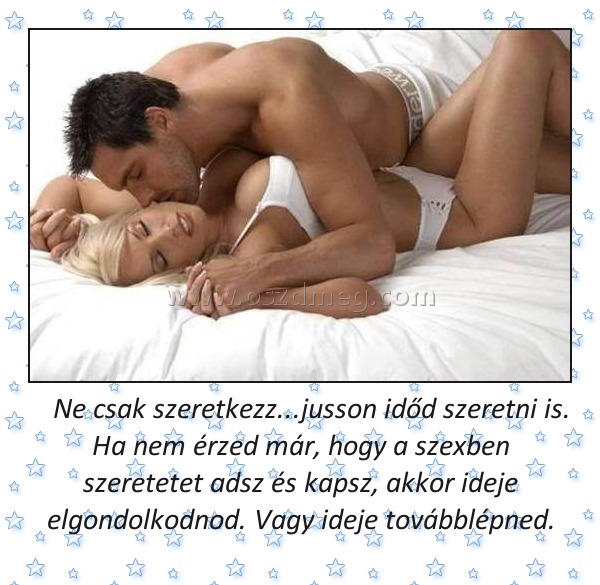    Ne csak szeretkezz...jusson időd szeretni is. Ha nem érzed már, hogy a szexben szeretetet adsz és kapsz, akkor ideje elgondolkodnod. Vagy ideje továbblépned.
 
