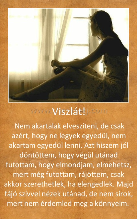 Viszlát!
 
 Nem akartalak elveszíteni, de csak azért, hogy ne legyek egyedül, nem akartam egyedül lenni. Azt hiszem jól döntöttem, hogy végül utánad futottam, hogy elmondjam, elmehetsz, mert még futottam, rájöttem, csak akkor szerethetlek, ha elengedlek. Majd fájó szívvel nézek utánad, de nem sírok, mert nem érdemled meg a könnyeim. 