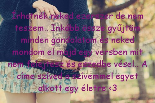 Írhatnék neked ezerszer de
 
Írhatnék neked ezerszer de nem teszem.. Inkább össze gyűjtöm minden gondolatom és neked mondom el majd egy versben mit nem felejtesz és eszedbe vésel.. A címe szíved a szívemmel egyet alkott egy életre <3