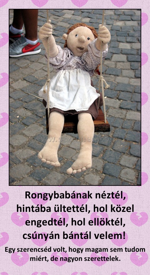Rongybabának néztél, hintába ültettél, hol közel engedtél, hol ellöktél, csúnyán bántál velem! 
 
Egy szerencséd volt, hogy magam sem tudom miért, de nagyon szerettelek.