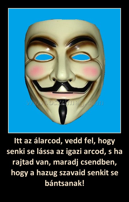 Itt az álarcod, vedd fel, hogy senki se lássa az igazi arcod, s ha rajtad van, maradj csendben, hogy a hazug szavaid senkit se bántsanak!
 
