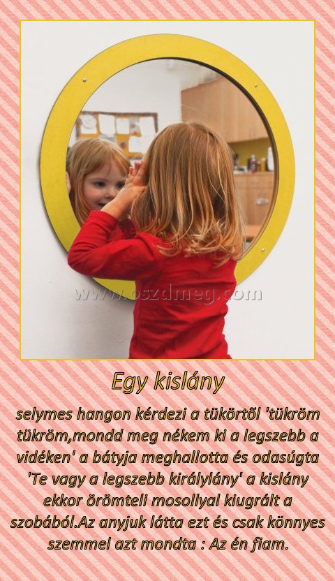 Egy kislány Egy kislány
selymes hangon kérdezi a tükörtõl 'tükröm tükröm,mondd meg nékem ki a legszebb a vidéken' a bátyja meghallotta és odasúgta 'Te vagy a legszebb királylány' a kislány ekkor örömteli mosollyal kiugrált a szobából.Az anyjuk látta ezt és csak könnyes szemmel azt mondta : Az én fiam.