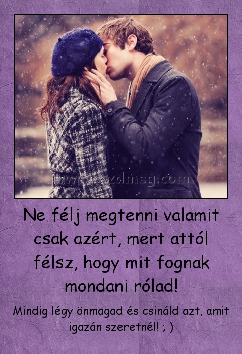 Ne félj megtenni valamit csak azért, mert attól félsz, hogy mit fognak mondani rólad!
 
Mindig légy önmagad és csináld azt, amit igazán szeretnél! ; )