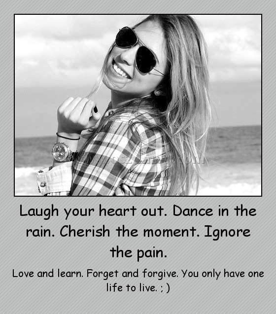 Laugh your heart out. Dance in the rain. Cherish the moment. Ignore the pain.
 
Love and learn. Forget and forgive. You only have one life to live. ; )