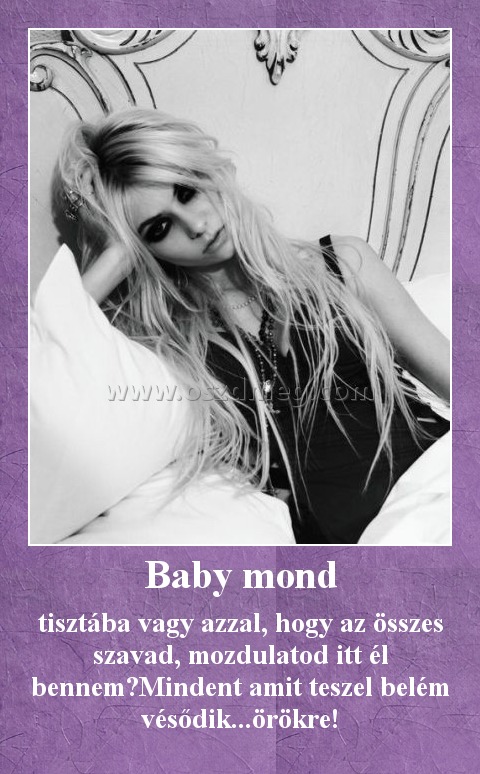 Baby mond Baby mond
tisztába vagy azzal, hogy az összes szavad, mozdulatod itt él bennem?Mindent amit teszel belém vésődik...örökre!