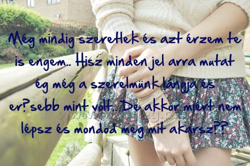 Még mindig szeretlek és
 
Még mindig szeretlek és azt érzem te is engem.. Hisz minden jel arra mutat ég még a szerelmünk lángja és erősebb mint volt.. De akkor miért nem lépsz és mondod meg mit akarsz??