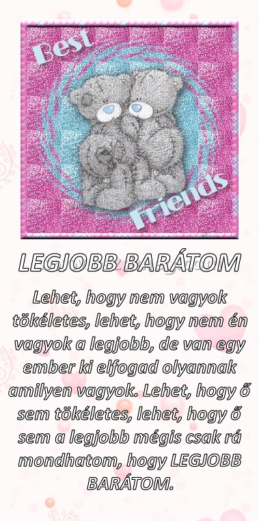 LEGJOBB BARÁTOM LEGJOBB BARÁTOM
Lehet, hogy nem vagyok tökéletes, lehet, hogy nem én vagyok a legjobb, de van egy ember ki elfogad olyannak amilyen vagyok. Lehet, hogy ő sem tökéletes, lehet, hogy ő sem a legjobb mégis csak rá mondhatom, hogy LEGJOBB BARÁTOM.