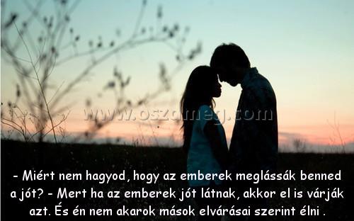 - Miért nem hagyod
 
- Miért nem hagyod, hogy az emberek meglássák benned a jót? - Mert ha az emberek jót látnak, akkor el is várják azt. És én nem akarok mások elvárásai szerint élni .