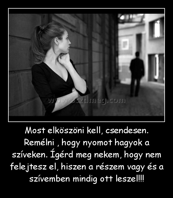 Most elköszöni kell, csendesen. Remélni , hogy nyomot hagyok a szíveken. Ígérd meg nekem, hogy nem felejtesz el, hiszen a részem vagy és a szívemben mindig ott leszel!!!
 

