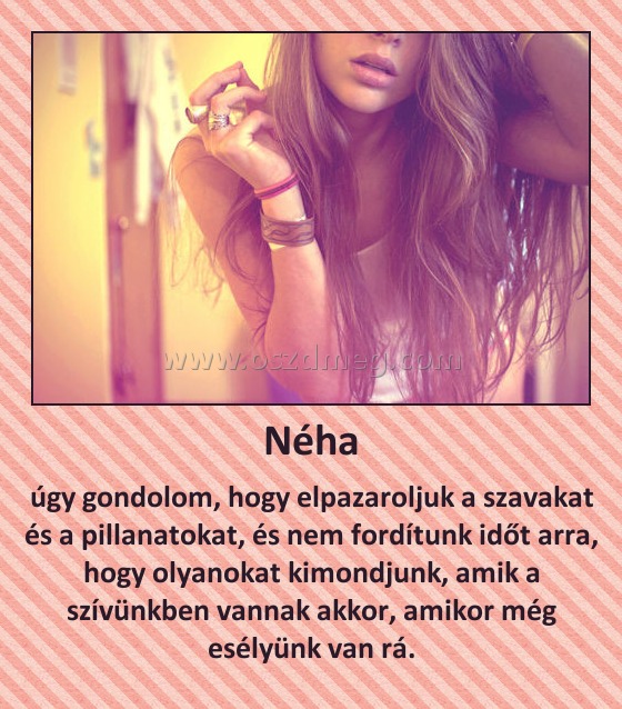 Néha
 
úgy gondolom, hogy elpazaroljuk a szavakat és a pillanatokat, és nem fordítunk időt arra, hogy olyanokat kimondjunk, amik a szívünkben vannak akkor, amikor még esélyünk van rá.