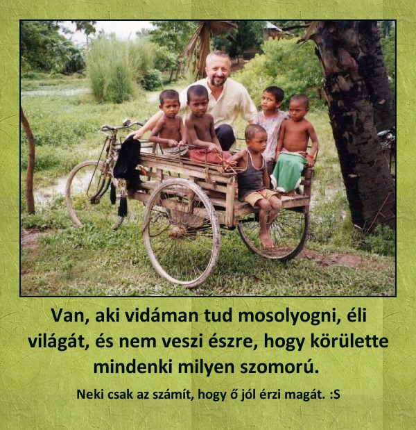 Van, aki vidáman tud mosolyogni, éli világát, és nem veszi észre, hogy körülette mindenki milyen szomorú. Van, aki vidáman tud mosolyogni, éli világát, és nem veszi észre, hogy körülette mindenki milyen szomorú.
Neki csak az számít, hogy ő jól érzi magát. :S