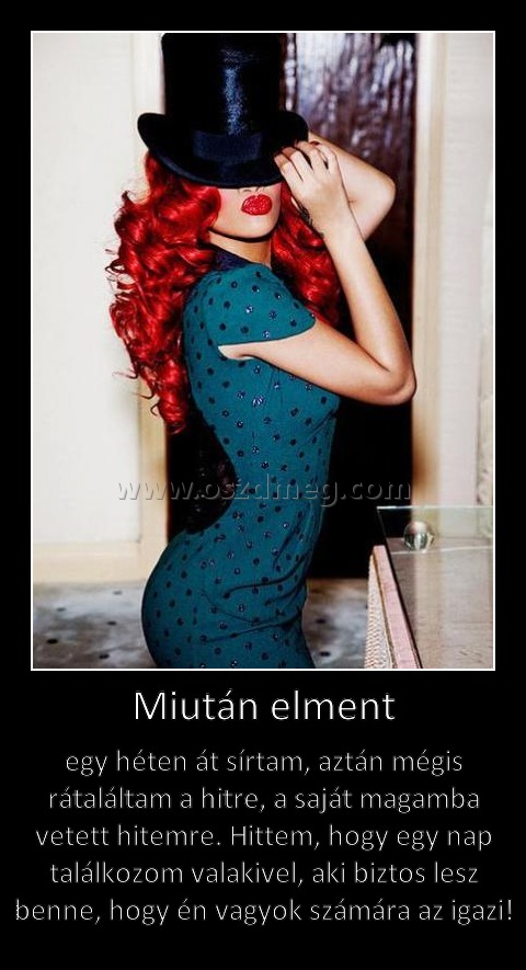 Miután elment Miután elment
egy héten át sírtam, aztán mégis rátaláltam a hitre, a saját magamba vetett hitemre. Hittem, hogy egy nap találkozom valakivel, aki biztos lesz benne, hogy én vagyok számára az igazi!