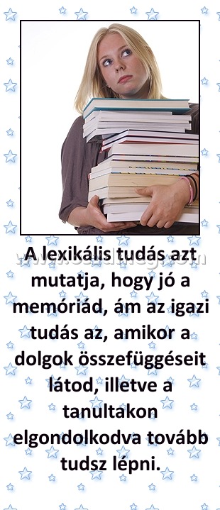 A lexikális tudás azt mutatja, hogy jó a memóriád, ám az igazi tudás az, amikor a dolgok összefüggéseit látod, illetve a tanultakon elgondolkodva tovább tudsz lépni. A lexikális tudás azt mutatja, hogy jó a memóriád, ám az igazi tudás az, amikor a dolgok összefüggéseit látod, illetve a tanultakon elgondolkodva tovább tudsz lépni.