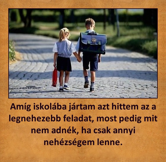 Amíg iskolába jártam azt hittem az a legnehezebb feladat, most pedig mit nem adnék, ha csak annyi nehézségem lenne.
 
