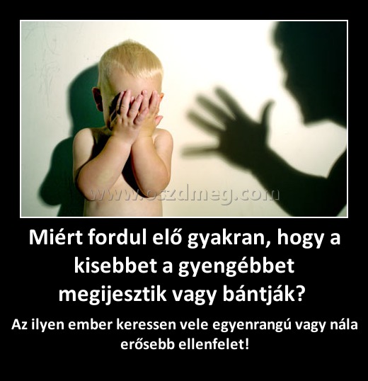 Miért fordul elő gyakran, hogy a kisebbet a gyengébbet megijesztik vagy bántják? Miért fordul elő gyakran, hogy a kisebbet a gyengébbet megijesztik vagy bántják?
Az ilyen ember keressen vele egyenrangú vagy nála erősebb ellenfelet!