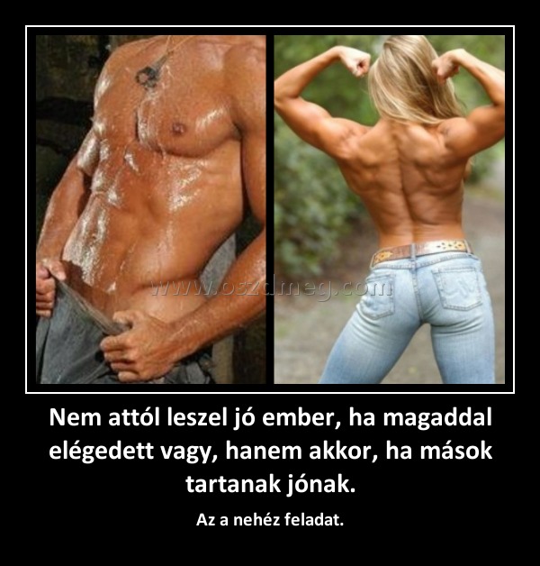 Nem attól leszel jó ember, ha magaddal elégedett vagy, hanem akkor, ha mások tartanak jónak.
 
Az a nehéz feladat.