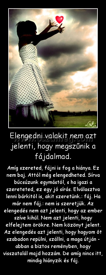 Elengedni valakit nem azt jelenti, hogy megszűnik a fájdalmad. Elengedni valakit nem azt jelenti, hogy megszűnik a fájdalmad.
Amíg szereted, fájni is fog a hiánya. Ez nem baj. Attól még elengedheted. Sírva búcsúzunk egymástól, s ha igazi a szereteted, ez egy jó sírás. Elválasztva lenni bárkitől is, akit szeretünk.: fáj. Ha már nem fáj.: nem is szeretjük. Az elengedés nem azt jelenti, hogy az ember szíve kihűl. Nem azt jelenti, hogy elfelejtem örökre. Nem közönyt jelent. Az elengedés azt jelenti, hogy hagyom őt szabadon repülni, szállni, a maga útján - abban a biztos reményben, hogy visszatalál majd hozzám. De amíg nincs itt, mindig hiányzik és fáj.