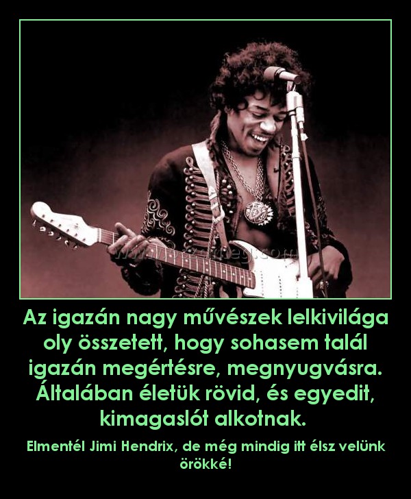 Az igazán nagy művészek lelkivilága oly összetett, hogy sohasem talál igazán megértésre, megnyugvásra. Általában életük rövid, és egyedit, kimagaslót alkotnak. Az igazán nagy művészek lelkivilága oly összetett, hogy sohasem talál igazán megértésre, megnyugvásra. Általában életük rövid, és egyedit, kimagaslót alkotnak.
Elmentél Jimi Hendrix, de még mindig itt élsz velünk örökké!