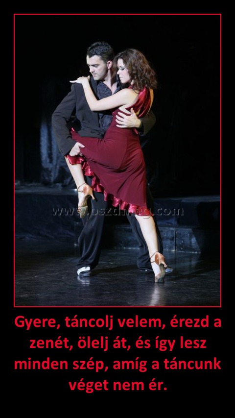 Gyere, táncolj velem, érezd a zenét, ölelj át, és így lesz minden szép, amíg a táncunk véget nem ér. Gyere, táncolj velem, érezd a zenét, ölelj át, és így lesz minden szép, amíg a táncunk véget nem ér.
