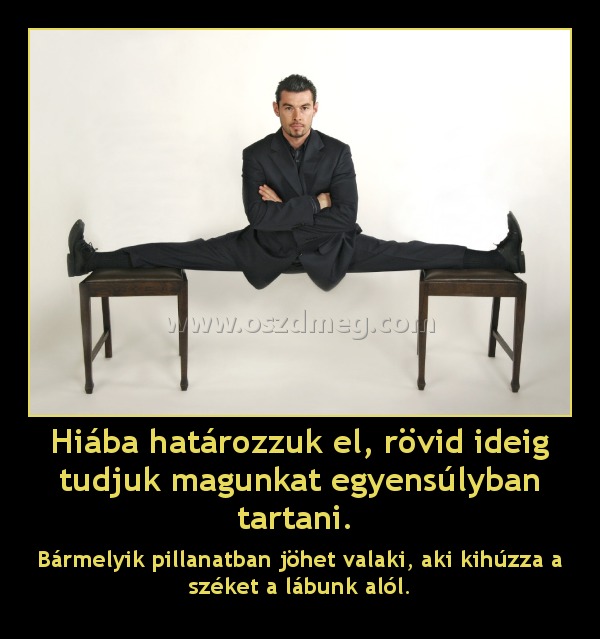 Hiába határozzuk el, rövid ideig tudjuk magunkat egyensúlyban tartani. Hiába határozzuk el, rövid ideig tudjuk magunkat egyensúlyban tartani.
Bármelyik pillanatban jöhet valaki, aki kihúzza a széket a lábunk alól.