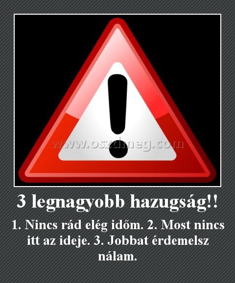 3 legnagyobb hazugság!!
 
1. Nincs rád elég időm. 2. Most nincs itt az ideje. 3. Jobbat érdemelsz nálam.