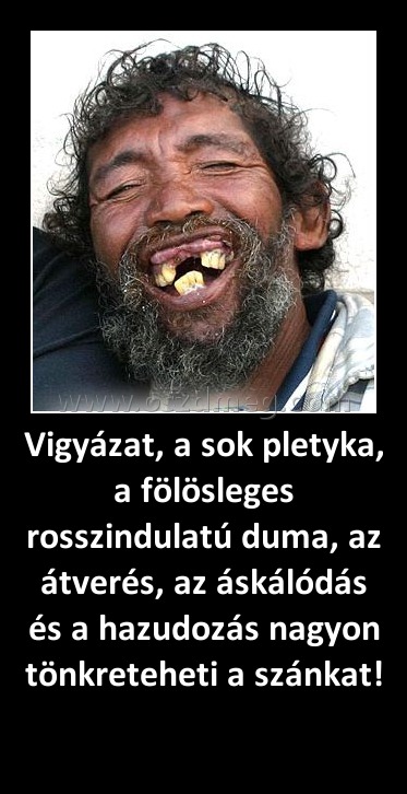 Vigyázat, a sok pletyka, a fölösleges rosszindulatú duma, az átverés, az áskálódás és a hazudozás nagyon tönkreteheti a szánkat! 
 
