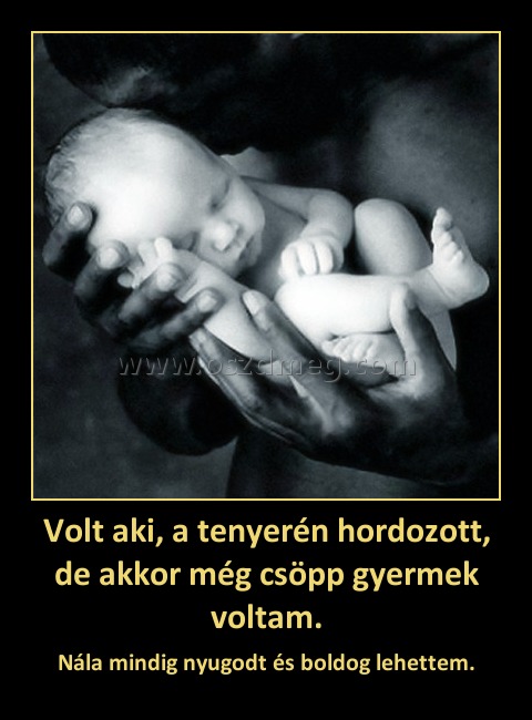 Volt aki, a tenyerén hordozott, de akkor még csöpp gyermek voltam. Volt aki, a tenyerén hordozott, de akkor még csöpp gyermek voltam.
Nála mindig nyugodt és boldog lehettem.