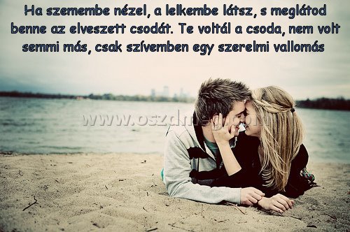 Ha szemembe nézel Ha szemembe nézel
Ha szemembe nézel, a lelkembe látsz, s meglátod benne az elveszett csodát. Te voltál a csoda, nem volt semmi más, csak szívemben egy szerelmi vallomás