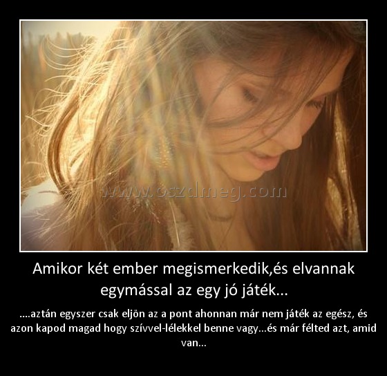 Amikor két ember megismerkedik,és elvannak egymással az egy jó játék... Amikor két ember megismerkedik,és elvannak egymással az egy jó játék...
….aztán egyszer csak eljön az a pont ahonnan már nem játék az egész, és azon kapod magad hogy szívvel-lélekkel benne vagy...és már félted azt, amid van...