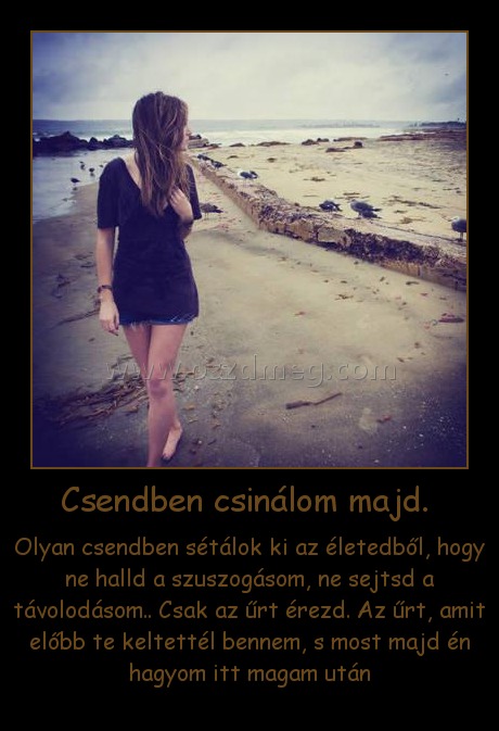 Csendben csinálom majd. 
 
Olyan csendben sétálok ki az életedből, hogy ne halld a szuszogásom, ne sejtsd a távolodásom.. Csak az űrt érezd. Az űrt, amit előbb te keltettél bennem, s most majd én hagyom itt magam után