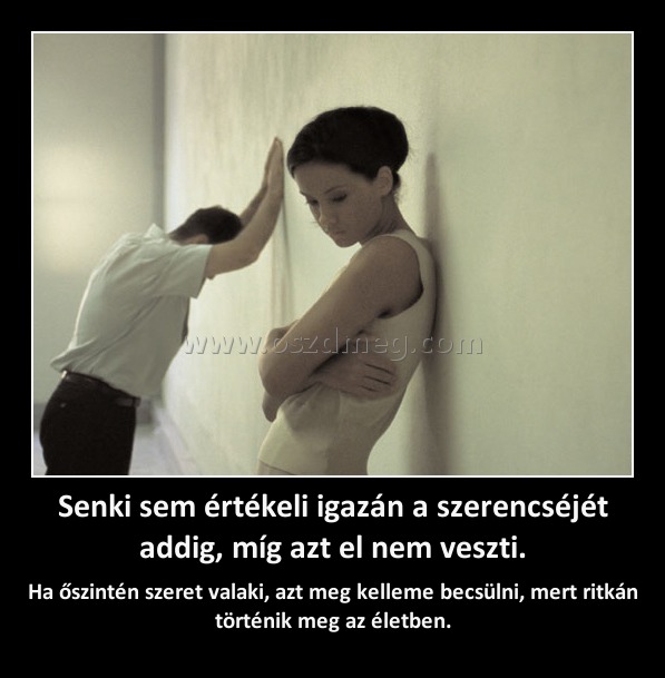 Senki sem értékeli igazán a szerencséjét addig, míg azt el nem veszti. Senki sem értékeli igazán a szerencséjét addig, míg azt el nem veszti.
Ha őszintén szeret valaki, azt meg kelleme becsülni, mert ritkán történik meg az életben.