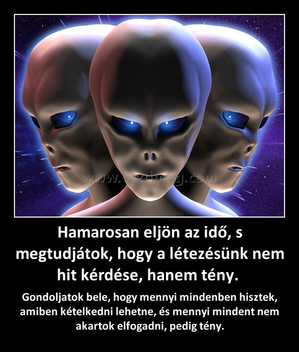 Hamarosan eljön az idő, s megtudjátok, hogy a létezésünk nem hit kérdése, hanem tény. 
 
Gondoljatok bele, hogy mennyi mindenben hisztek, amiben kételkedni lehetne, és mennyi mindent nem akartok elfogadni, pedig tény.