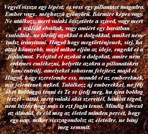 Vegyél vissza egy lépést
 
Vegyél vissza egy lépést, és vess egy pillantást magadra. Ember vagy.. méghozzá gyönyörű. Bármire képes vagy. Ne utálkozz, mert valaki összetörte a szíved, vagy mert a szüleid elváltak, vagy amiért egy barátban csalódtál...ne törődj azokkal a dolgokkal, amiket nem tudsz irányítani. Hagyd hogy megtörténjenek, sírj, ha attól könnyebb, majd mikor eljön az ideje, engedd el a fájdalmat. Felejtsd el azokat a dolgokat, amire nem érdemes emlékezni, helyette azokra a pillanatokra koncentrálj, amelyeket sohasem felejtesz majd el. Hagyd, hogy szerelembe ess, mondd el az embereknek, mit jelentenek neked. Találkozz új emberekkel, ne félj őket boldoggá tenni és Te se ijedj meg, ha újra boldog leszel - attól, mert valaki akit szerettél, bántott téged, nem biztos hogy más is ezt fogja tenni. Mindig kövesd az álmaid, és éld meg az életed minden percét, hogy egy nap, mikor visszagondolsz az életedre, ne bánj meg semmit.
