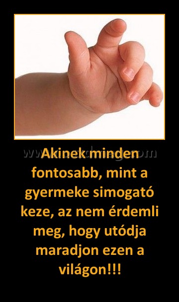 Akinek minden fontosabb, mint a gyermeke simogató keze, az nem érdemli meg, hogy utódja maradjon ezen a világon!!!
 
