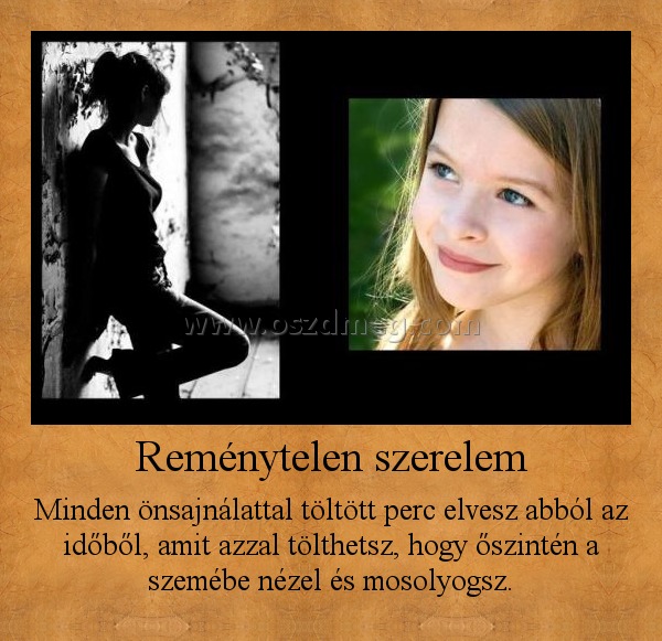 Reménytelen szerelem
 
Minden önsajnálattal töltött perc elvesz abból az időből, amit azzal tölthetsz, hogy őszintén a szemébe nézel és mosolyogsz.