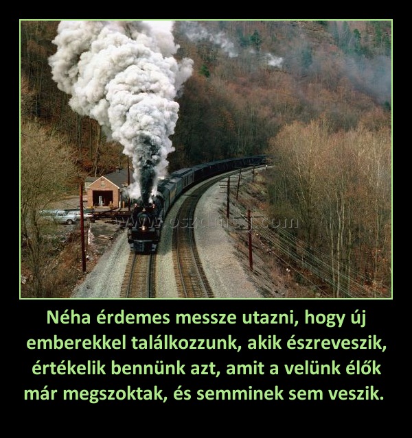 Néha érdemes messze utazni, hogy új emberekkel találkozzunk, akik észreveszik, értékelik bennünk azt, amit a velünk élők már megszoktak, és semminek sem veszik. 
 
