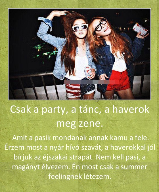 Csak a party, a tánc, a haverok meg zene.
 
 Amit a pasik mondanak annak kamu a fele. Érzem most a nyár hívó szavát, a haverokkal jól bírjuk az éjszakai strapát. Nem kell pasi, a magányt élvezem. Én most csak a summer feelingnek létezem.