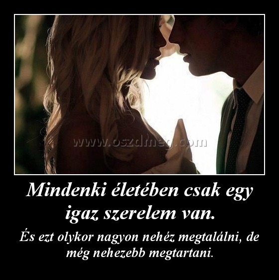 Mindenki életében csak egy igaz szerelem van. Mindenki életében csak egy igaz szerelem van.
És ezt olykor nagyon nehéz megtalálni, de még nehezebb megtartani.
