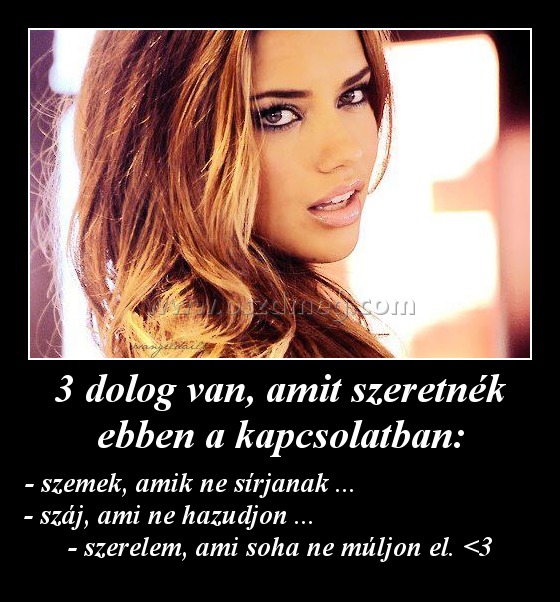 3 dolog van, amit szeretnék ebben a kapcsolatban: 3 dolog van, amit szeretnék ebben a kapcsolatban:
- szemek, amik ne sírjanak ... - száj, ami ne hazudjon ... - szerelem, ami soha ne múljon el. <3