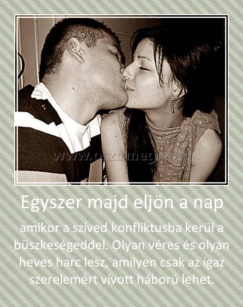 Egyszer majd eljön a nap
 
amikor a szíved konfliktusba kerül a büszkeségeddel. Olyan véres és olyan heves harc lesz, amilyen csak az igaz szerelemért vívott háború lehet.